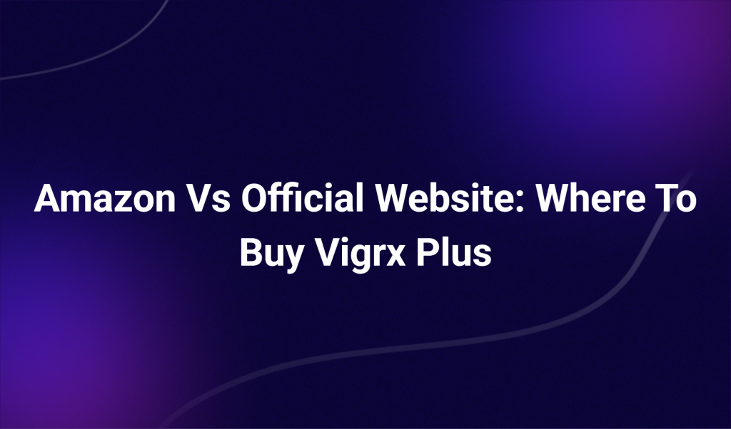 Amazon Vs Official Website: Where To Buy Vigrx Plus